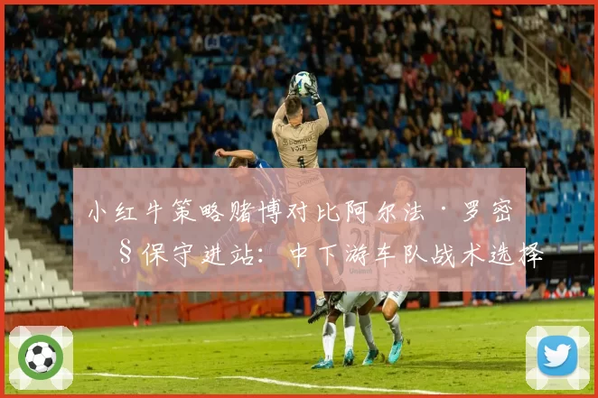 小红牛策略赌博对比阿尔法·罗密欧保守进站:中下游车队战术选择得失报告