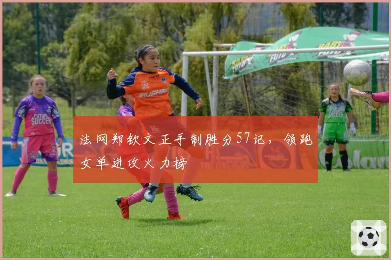 法网郑钦文正手制胜分57记，领跑女单进攻火力榜