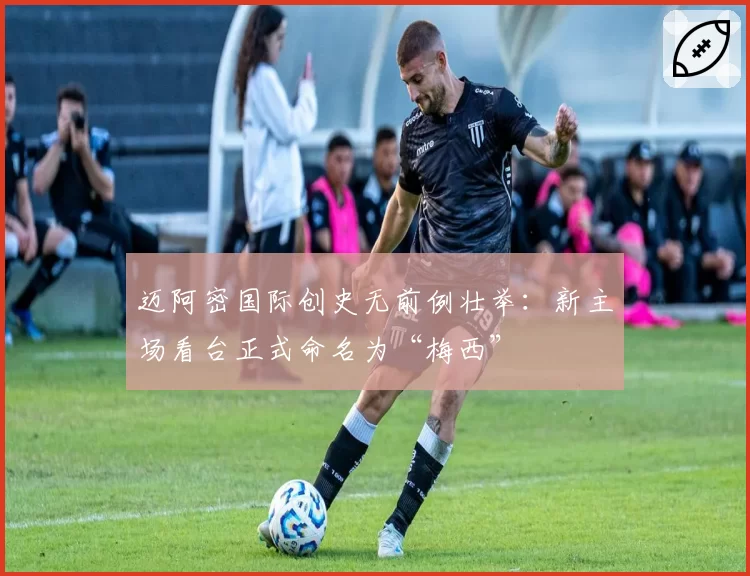 迈阿密国际创史无前例壮举：新主场看台正式命名为“梅西”