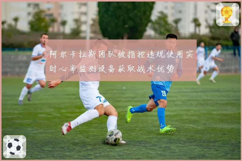 阿尔卡拉斯团队被指控违规使用实时心率监测设备获取战术优势