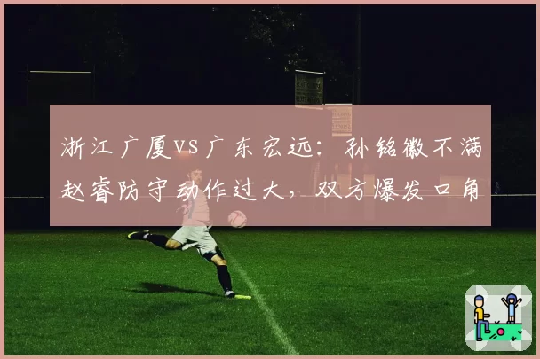 浙江广厦vs广东宏远:孙铭徽不满赵睿防守动作过大,双方爆发口角