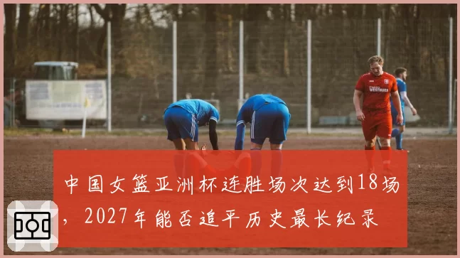 中国女篮亚洲杯连胜场次达到18场,2027年能否追平历史最长纪录