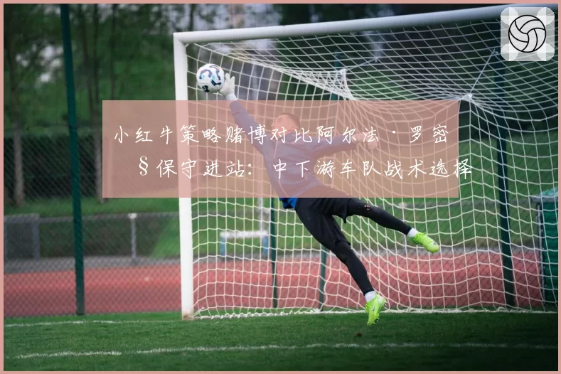 小红牛策略赌博对比阿尔法·罗密欧保守进站:中下游车队战术选择得失报告