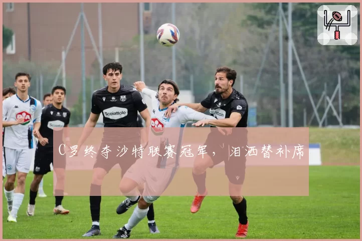 C罗终夺沙特联赛冠军,泪洒替补席