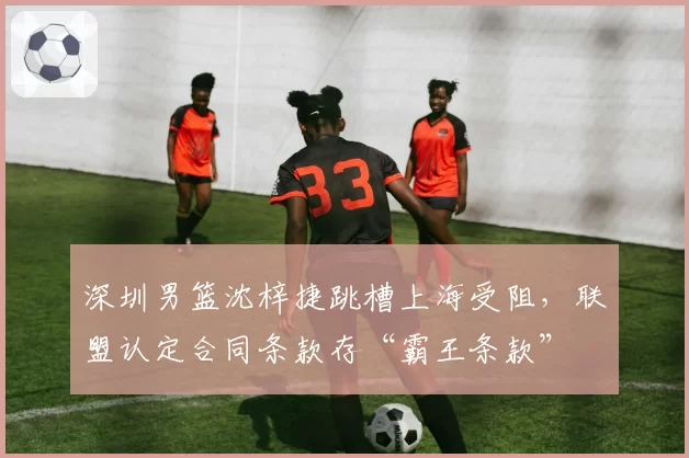 深圳男篮沈梓捷跳槽上海受阻，联盟认定合同条款存“霸王条款”