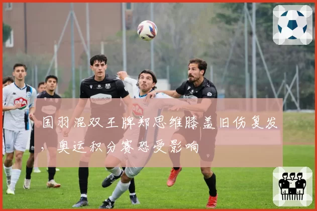 国羽混双王牌郑思维膝盖旧伤复发，奥运积分赛恐受影响