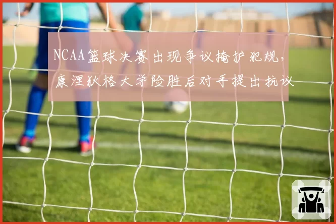 NCAA篮球决赛出现争议掩护犯规,康涅狄格大学险胜后对手提出抗议