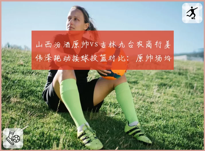 山西汾酒原帅vs吉林九台农商行姜伟泽跑动接球投篮对比：原帅场均跑动距离3200米，姜伟泽接球出手时间0.3秒