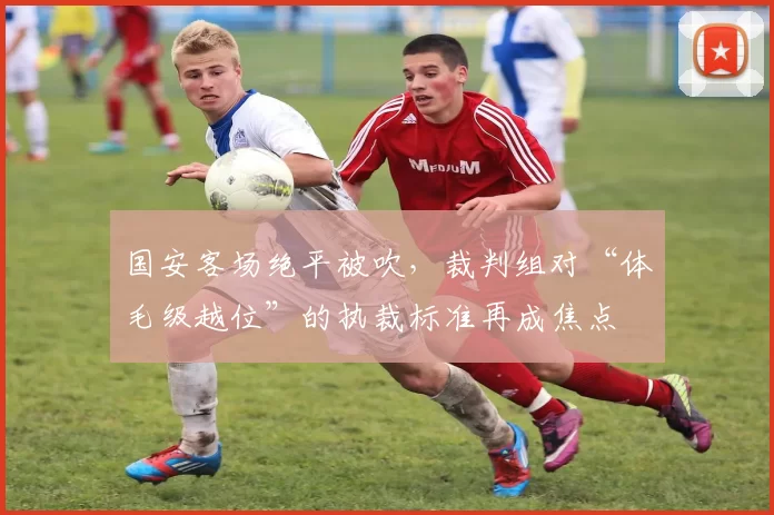 国安客场绝平被吹，裁判组对“体毛级越位”的执裁标准再成焦点