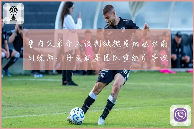 鲁内父亲介入谈判欲挖角纳达尔前训练师，丹麦新星团队重组引争议