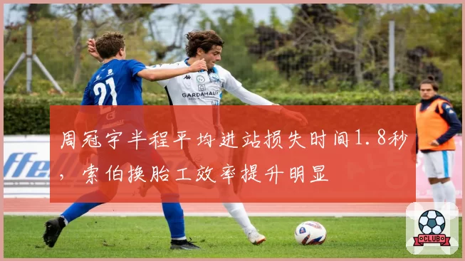 周冠宇半程平均进站损失时间1.8秒，索伯换胎工效率提升明显