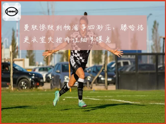 曼联惨败利物浦争四渺茫，滕哈格更衣室失控内讧细节曝光