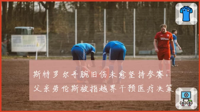 斯特罗尔手腕旧伤未愈坚持参赛，父亲劳伦斯被指越界干预医疗决策