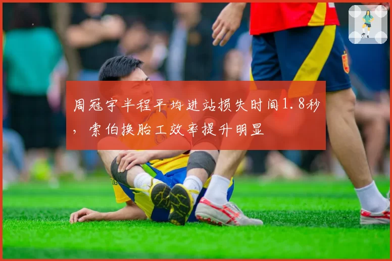 周冠宇半程平均进站损失时间1.8秒，索伯换胎工效率提升明显