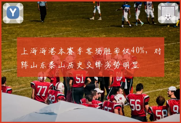 上海海港本赛季客场胜率仅40%，对阵山东泰山历史交锋劣势明显