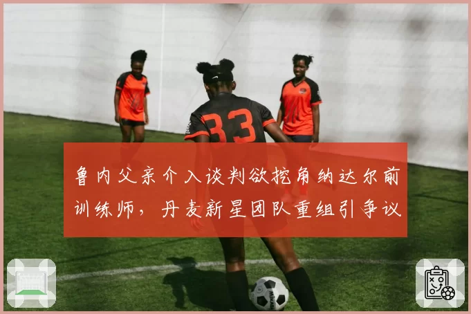 鲁内父亲介入谈判欲挖角纳达尔前训练师，丹麦新星团队重组引争议