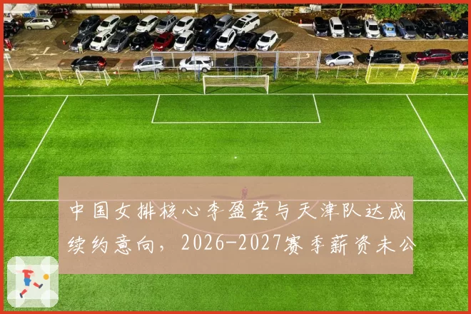 中国女排核心李盈莹与天津队达成续约意向,2026-2027赛季薪资未公开