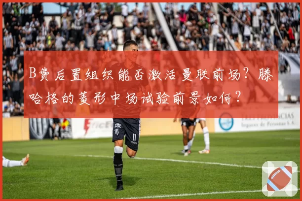 B费后置组织能否激活曼联前场？滕哈格的菱形中场试验前景如何？