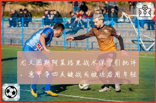 尤文图斯阿莱格里战术保守引批评，意甲争四关键战或被迫启用年轻中场