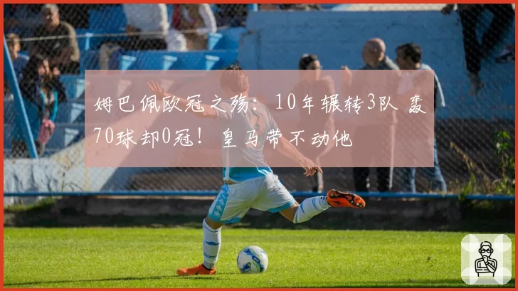 姆巴佩欧冠之殇：10年辗转3队 轰70球却0冠！皇马带不动他