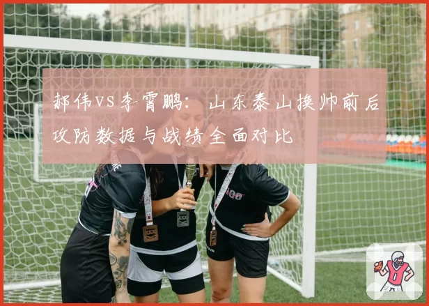 郝伟vs李霄鹏：山东泰山换帅前后攻防数据与战绩全面对比