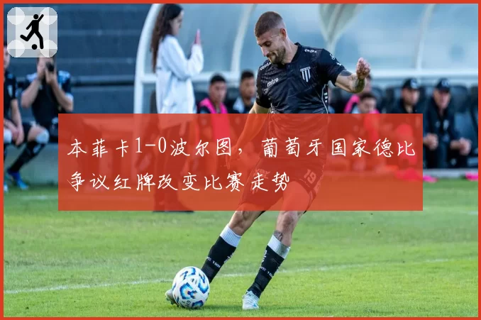 本菲卡1-0波尔图，葡萄牙国家德比争议红牌改变比赛走势