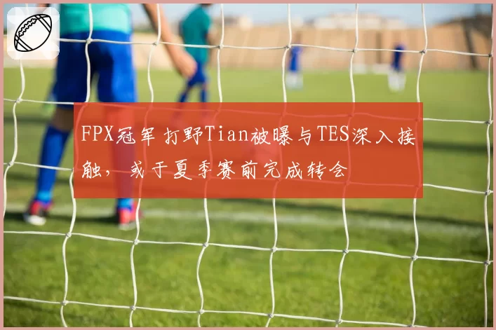 FPX冠军打野Tian被曝与TES深入接触，或于夏季赛前完成转会
