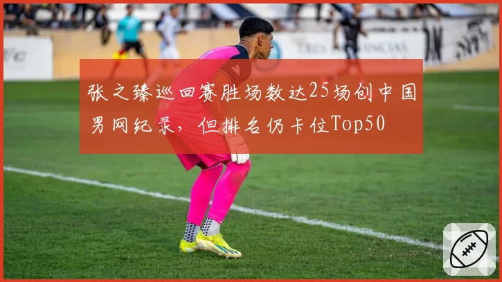 张之臻巡回赛胜场数达25场创中国男网纪录，但排名仍卡位Top50