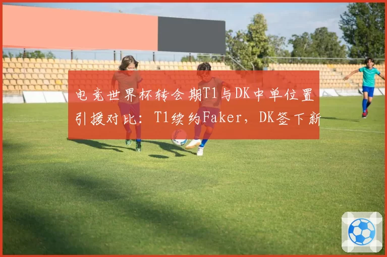 电竞世界杯转会期T1与DK中单位置引援对比：T1续约Faker，DK签下新人后胜率波动