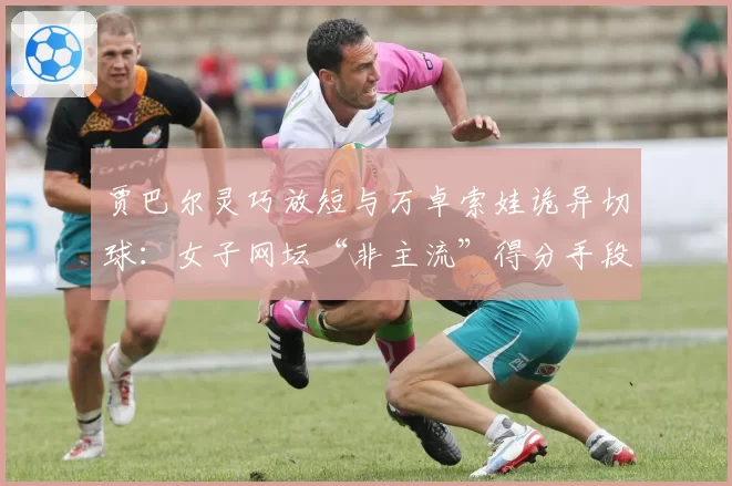 贾巴尔灵巧放短与万卓索娃诡异切球：女子网坛“非主流”得分手段盘点