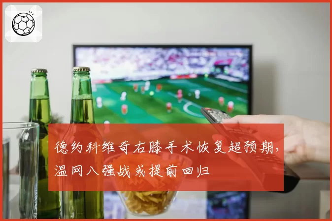 德约科维奇右膝手术恢复超预期，温网八强战或提前回归