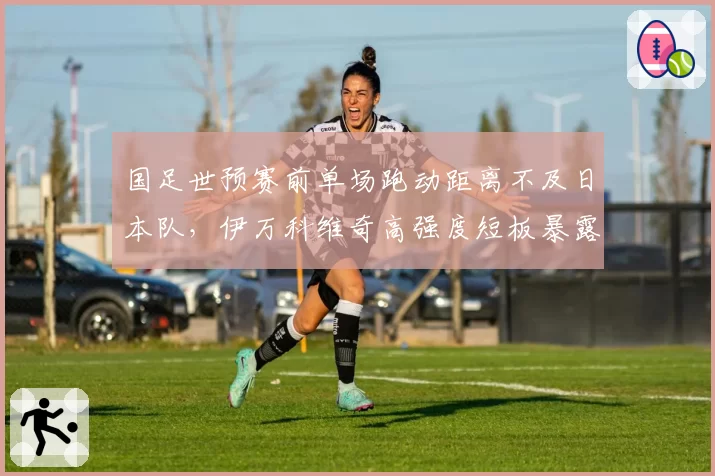 国足世预赛前单场跑动距离不及日本队，伊万科维奇高强度短板暴露