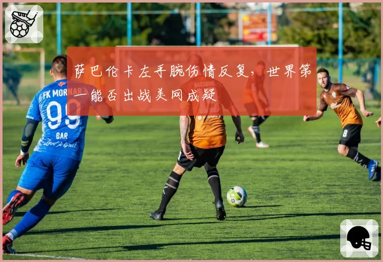 萨巴伦卡左手腕伤情反复，世界第一能否出战美网成疑