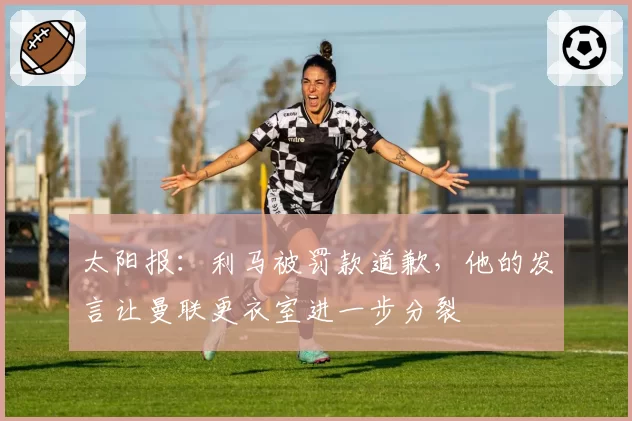 太阳报：利马被罚款道歉，他的发言让曼联更衣室进一步分裂
