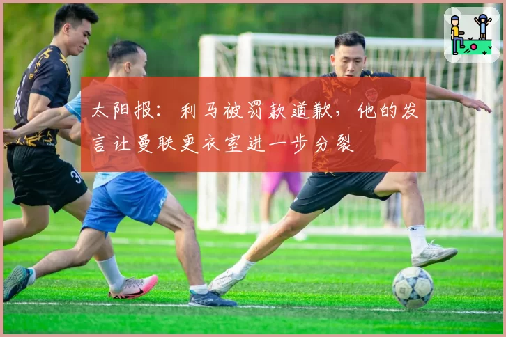 太阳报:利马被罚款道歉,他的发言让曼联更衣室进一步分裂