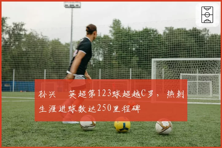 孙兴慜英超第123球超越C罗，热刺生涯进球数达250里程碑