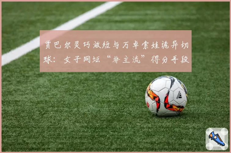 贾巴尔灵巧放短与万卓索娃诡异切球:女子网坛“非主流”得分手段盘点