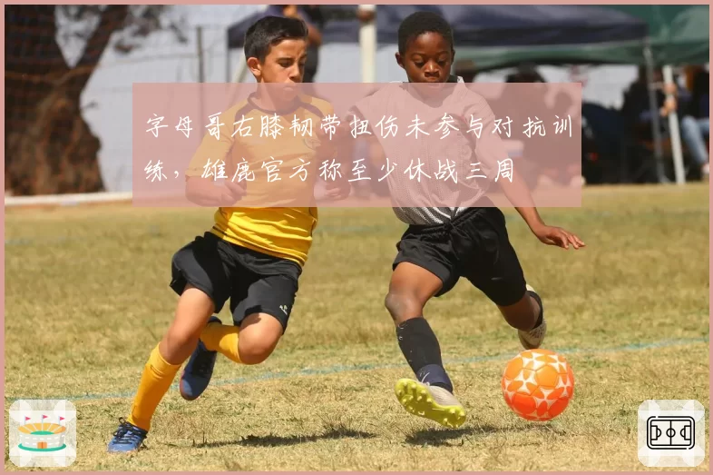 字母哥右膝韧带扭伤未参与对抗训练，雄鹿官方称至少休战三周