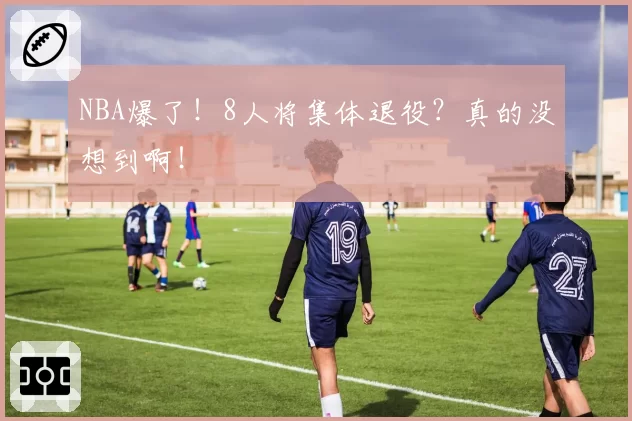 NBA爆了！8人将集体退役？真的没想到啊！