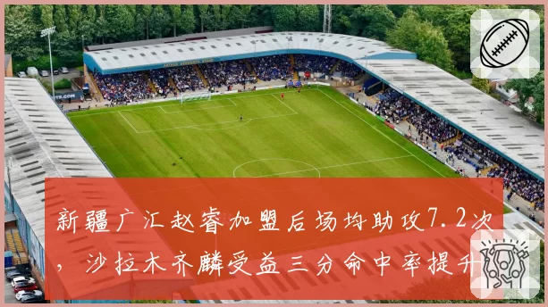 新疆广汇赵睿加盟后场均助攻7.2次，沙拉木齐麟受益三分命中率提升至42%
