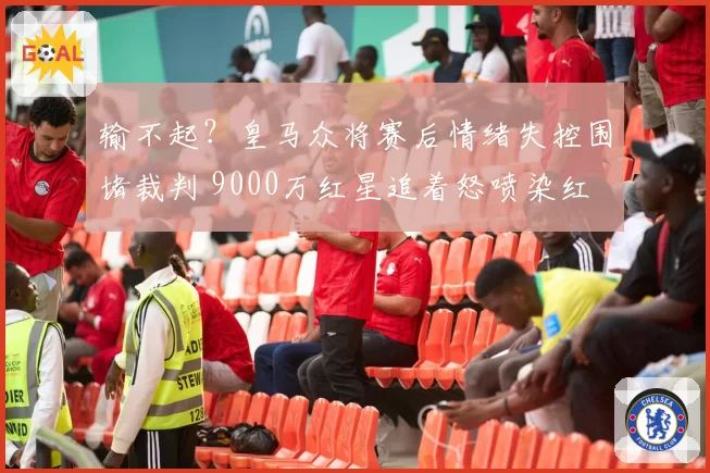 输不起？皇马众将赛后情绪失控围堵裁判 9000万红星追着怒喷染红