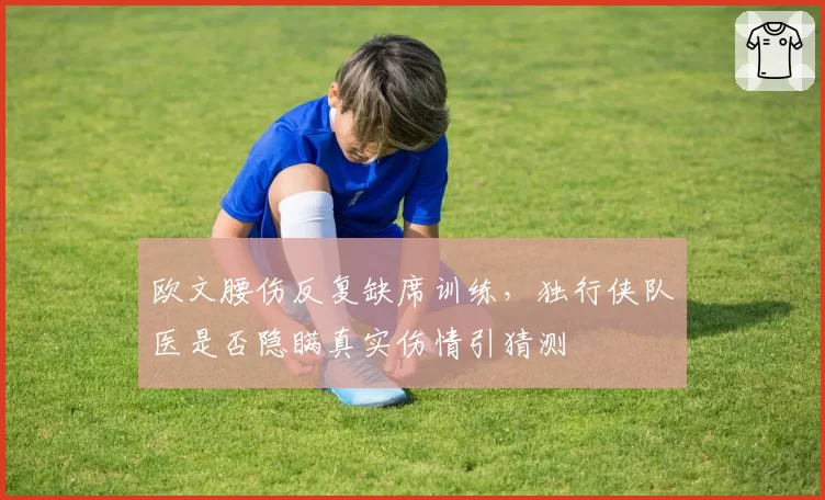 欧文腰伤反复缺席训练，独行侠队医是否隐瞒真实伤情引猜测