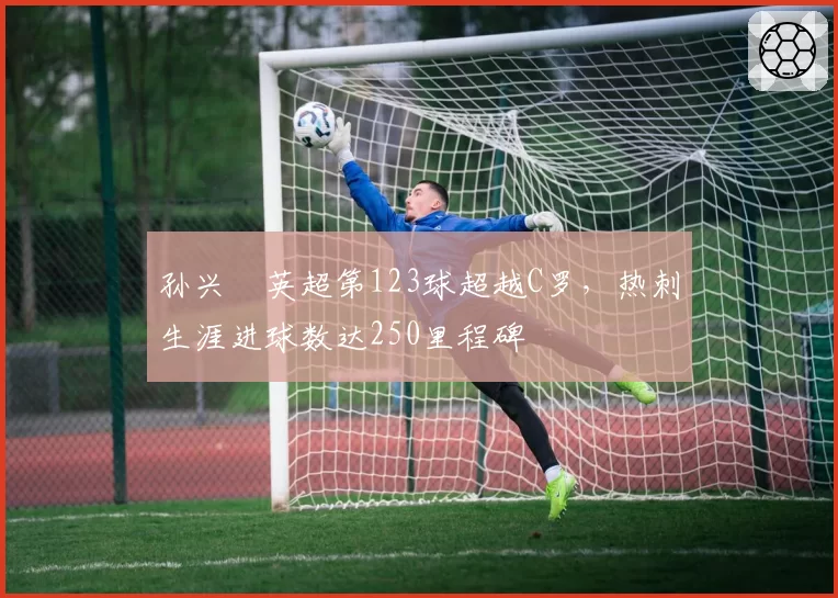 孙兴慜英超第123球超越C罗，热刺生涯进球数达250里程碑