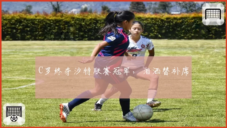 C罗终夺沙特联赛冠军，泪洒替补席