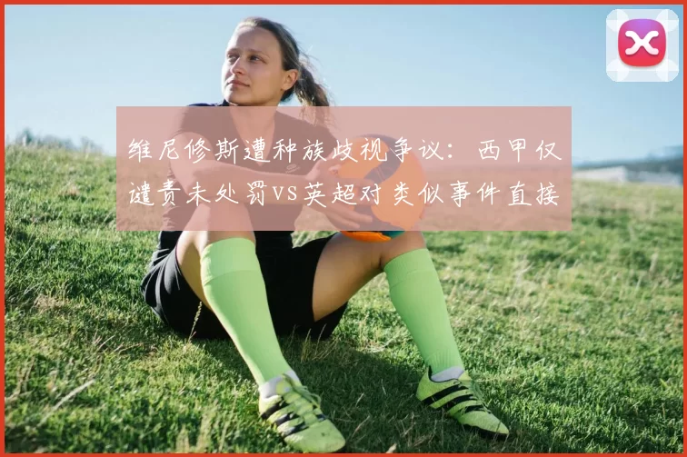 维尼修斯遭种族歧视争议：西甲仅谴责未处罚vs英超对类似事件直接扣分，治理力度悬殊
