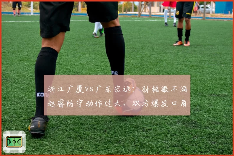 浙江广厦vs广东宏远:孙铭徽不满赵睿防守动作过大,双方爆发口角