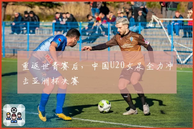 重返世青赛后，中国U20女足全力冲击亚洲杯决赛