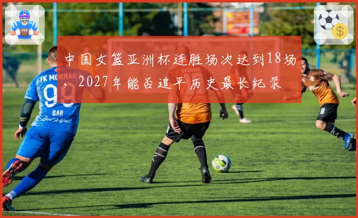 中国女篮亚洲杯连胜场次达到18场,2027年能否追平历史最长纪录