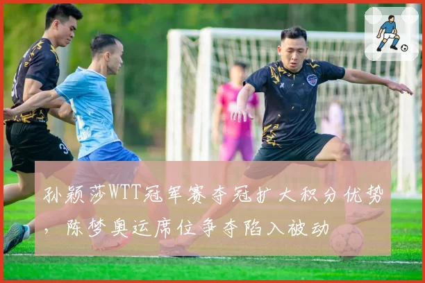 孙颖莎WTT冠军赛夺冠扩大积分优势，陈梦奥运席位争夺陷入被动