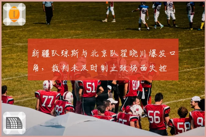 新疆队琼斯与北京队翟晓川爆发口角，裁判未及时制止致场面失控